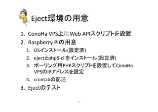 Eject⎔ቃ䛾⏝ព 
1. ConoHa 
VPSୖ䛻Web 
API䝇䜽䝸䝥䝖䜢タ⨨ 
2. Raspberry 
Pi䛾⏝ព 
1. OS䜲䞁䝇䝖䞊䝹(タᐃ῭) 
2. eject䛸php5-­‐cli䜢䜲䞁䝇䝖䞊䝹(タᐃ῭) 
3. 䝫䞊䝸䞁䜾⏝PHP䝇䜽䝸䝥䝖䜢タ⨨䛧䛶ConoHa 
VPS䛾IP䜰䝗䝺䝇䜢タᐃ 
4. crontab䛾グ㏙ 
3. Eject䛾䝔䝇䝖 
㻝㻜 
 