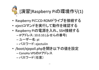 [₇⩦]Raspberry 
Pi䛾⎔ቃస䜚(1) 
• Raspberry 
Pi䛻CD-­‐ROM䝗䝷䜲䝤䜢᥋⥆䛩䜛 
• eject䝁䝬䞁䝗䜢ᐇ⾜䛧䛶ືస䜢☜ㄆ䛩䜛 
• Raspberry 
Pi䛾㟁※䜢ධ䜜䚸SSH᥋⥆䛩䜛 
– IP䜰䝗䝺䝇: 
10.0.10.(䜅䛫䜣䛾␒ྕ) 
– 䝴䞊䝄䞊ྡ: 
pi 
– 䝟䝇䝽䞊䝗: 
ejectuiiin 
• /boot/ejepoll.php䜢㛤䛝௨ୗ䛾್䜢タᐃ 
– ConoHa 
VPS䛾IP䜰䝗䝺䝇 
– 䝟䝇䝽䞊䝗䠄௵ព䠅 
㻝㻠 
 