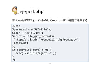 ejepoll.php 
䈜 /boot䛿FAT䝣䜷䞊䝬䝑䝖䛾䛯䜑root䝴䞊䝄䞊ᶒ㝈䛷⦅㞟䛩䜛 
?php 
$password 
= 
md5(uiiin); 
$addr 
= 
'VPSのIP'; 
$count 
= 
file_get_contents( 
'http://'.$addr.'/remouiiin.php?remoget='. 
$password 
); 
if 
(intval($count) 
 
0) 
{ 
exec('/usr/bin/eject 
-­‐T'); 
} 
? 
㻝㻡 
 