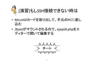 [₇⩦]䜒䛧SSH᥋⥆䛷䛝䛺䛔᫬䛿 
• MicroSD䜹䞊䝗䜢ྲྀ䜚ฟ䛧䛶䚸ᡭඖ䛾PC䛻ᕪ䛧 
㎸䜐 
• /boot䛜䝬䜴䞁䝖䛥䜜䜛䛾䛷䚸ejepoll.php䜢䜶 
䝕䜱䝍䞊䛷㛤䛔䛶⦅㞟䛩䜛 
䠻ேேேேே䠻 
䠚䚷䝏䞊䝖䚷䠘 
䢟^Y^Y^Y^Y^䢟 
㻝㻢 
 