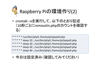 Raspberry 
Pi䛾⎔ቃస䜚(2) 
• crontab 
–e䜢ᐇ⾜䛧䛶䚸௨ୗ䛾䛸䛚䜚グ㏙ 
䠄10⛊䛤䛸䛻remouiiin.php䛾䜹䜴䞁䝖䜢☜ㄆ䛩 
䜛䠅 
* 
* 
* 
* 
* 
/usr/bin/php5 
/home/pi/ejepoll.php 
* 
* 
* 
* 
* 
sleep 
10 
; 
/usr/bin/php5 
/home/pi/ejepoll.php 
* 
* 
* 
* 
* 
sleep 
20 
; 
/usr/bin/php5 
/home/pi/ejepoll.php 
* 
* 
* 
* 
* 
sleep 
30 
; 
/usr/bin/php5 
/home/pi/ejepoll.php 
* 
* 
* 
* 
* 
sleep 
40 
; 
/usr/bin/php5 
/home/pi/ejepoll.php 
• ௒᪥䛿タᐃ῭䜏䠄☜ㄆ䛧䛶䜏䛶䛟䛰䛥䛔䠅 
㻝㻣 
 