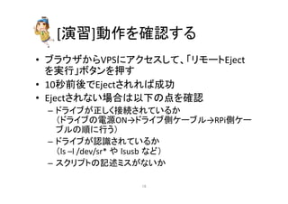 [₇⩦]ືస䜢☜ㄆ䛩䜛 
• 䝤䝷䜴䝄䛛䜙VPS䛻䜰䜽䝉䝇䛧䛶䚸䛂䝸䝰䞊䝖Eject 
䜢ᐇ⾜䛃䝪䝍䞁䜢ᢲ䛩 
• 10⛊๓ᚋ䛷Eject䛥䜜䜜䜀ᡂຌ 
• Eject䛥䜜䛺䛔ሙྜ䛿௨ୗ䛾Ⅼ䜢☜ㄆ 
– 䝗䝷䜲䝤䛜ṇ䛧䛟᥋⥆䛥䜜䛶䛔䜛䛛 
䠄䝗䝷䜲䝤䛾㟁※ON→䝗䝷䜲䝤ഃ䜿䞊䝤䝹→RPiഃ䜿䞊 
䝤䝹䛾㡰䛻⾜䛖䠅 
– 䝗䝷䜲䝤䛜ㄆ㆑䛥䜜䛶䛔䜛䛛 
䠄ls 
–l 
/dev/sr* 
䜔㻌lsusb㻌䛺䛹䠅 
– 䝇䜽䝸䝥䝖䛾グ㏙䝭䝇䛜䛺䛔䛛 
㻝㻤 
 