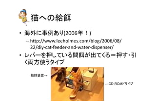 ⊧䜈䛾⤥㣵 
• ᾏእ䛻஦౛䛒䜚(2006ᖺ䟿) 
– hp://www.leeholmes.com/blog/2006/08/ 
22/diy-­‐cat-­‐feeder-­‐and-­‐water-­‐dispenser/ 
• 䝺䝞䞊䜢ᢲ䛧䛶䛔䜛㛫㣵䛜ฟ䛶䛟䜛䠙ᢲ䛩䞉ᘬ 
䛟୧᪉౑䛖䝍䜲䝥 
←CD-ROM䝗䝷䜲䝤 
⤥㣵⿦⨨→ 
㻞㻟 
 