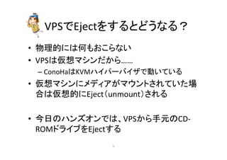 VPS䛷Eject䜢䛩䜛䛸䛹䛖䛺䜛䠛 
• ≀⌮ⓗ䛻䛿ఱ䜒䛚䛣䜙䛺䛔 
• VPS䛿௬᝿䝬䝅䞁䛰䛛䜙…… 
– ConoHa䛿KVM䝝䜲䝟䞊䝞䜲䝄䛷ື䛔䛶䛔䜛 
• ௬᝿䝬䝅䞁䛻䝯䝕䜱䜰䛜䝬䜴䞁䝖䛥䜜䛶䛔䛯ሙ 
ྜ䛿௬᝿ⓗ䛻Eject䠄unmount䠅䛥䜜䜛 
• ௒᪥䛾䝝䞁䝈䜸䞁䛷䛿䚸VPS䛛䜙ᡭඖ䛾CD-­‐ 
ROM䝗䝷䜲䝤䜢Eject䛩䜛 
㻡 
 