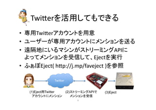 Twier䜢ά⏝䛧䛶䜒䛷䛝䜛 
• ᑓ⏝Twier䜰䜹䜴䞁䝖䜢⏝ព 
• 䝴䞊䝄䞊䛜ᑓ⏝䜰䜹䜴䞁䝖䛻䝯䞁䝅䝵䞁䜢㏦䜛 
• 㐲㝸ᆅ䛻䛔䜛䝬䝅䞁䛜䝇䝖䝸䞊䝭䞁䜾API䛻 
䜘䛳䛶䝯䞁䝅䝵䞁䜢ཷಙ䛧䛶䚸Eject䜢ᐇ⾜ 
• 䜅䛑䜌Eject( 
hp://j.mp/faveject 
)䜢ཧ↷ 
Twier 
(1)Eject⏝Twitter 
䚷䜰䜹䜴䞁䝖䛻䝯䞁䝅䝵䞁 
(2)䝇䝖䝸䞊䝭䞁䜾API䛷 
䚷䚷䝯䞁䝅䝵䞁䜢ཷಙ 
(3)Eject 
㻤 
 