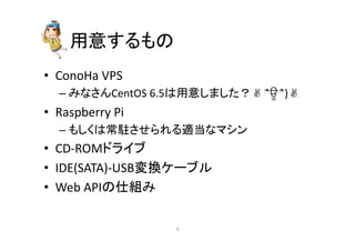 ⏝ព䛩䜛䜒䛾 
• ConoHa 
VPS 
– 䜏䛺䛥䜣CentOS 
6.5䛿⏝ព䛧䜎䛧䛯䠛䘘 
՞ਊ 
՞)䘘 
• Raspberry 
Pi 
– 䜒䛧䛟䛿ᖖ㥔䛥䛫䜙䜜䜛㐺ᙜ䛺䝬䝅䞁 
• CD-­‐ROM䝗䝷䜲䝤 
• IDE(SATA)-­‐USBኚ᥮䜿䞊䝤䝹 
• Web 
API䛾௙⤌䜏 
㻥 
 