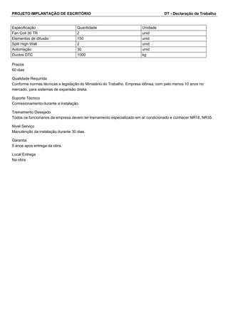 PROJETO IMPLANTAÇÃO DE ESCRITÓRIO DT - Declaração de Trabalho 
Especificação Quantidade Unidade 
Fan Coil 30 TR 2 unid 
Elementos de difusão 150 unid 
Split High Wall 2 unid 
Automação 30 unid 
Ductos DTC 1000 kg 
Prazos 
60 dias 
Qualidade Requirida 
Conforme normas técnicas e legislação do Ministério do Trabalho. Empresa idônea, com pelo menos 10 anos no 
mercado, para sistemas de expansão direta. 
Suporte Técnico 
Comissionamento durante a instalação. 
Treinamento Desejado 
Todos os funcionarios da empresa devem ter treinamento especializado em ar condicionado e conhecer NR18, NR35. 
Nivel Serviço 
Manutenção da instalação durante 30 dias. 
Garantia 
5 anos apos entrega da obra 
Local Entrega 
Na obra 
 