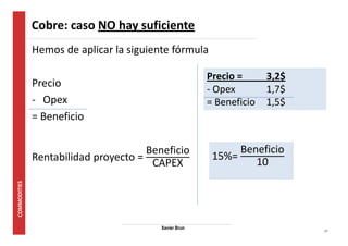 17 
Cobre: caso NO hay suficiente 
Hemos de aplicar la siguiente fórmula 
Precio 
- Opex 
= Beneficio 
Rentabilidad proyecto = 
Beneficio 
CAPEX 
Xavier Brun 
Precio = 3,2$ 
- Opex 1,7$ 
= Beneficio 1,5$ 
15%= 
Beneficio 
10 
 