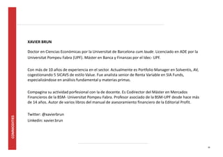 30 
XAVIER BRUN 
Doctor en Ciencias Económicas por la Universitat de Barcelona cum laude. Licenciado en ADE por la 
Universitat Pompeu Fabra (UPF). Máster en Banca y Finanzas por el Idec- UPF. 
Con más de 10 años de experiencia en el sector. Actualmente es Portfolio Manager en Solventis, AV, 
cogestionando 5 SICAVS de estilo Value. Fue analista senior de Renta Variable en SIA Funds, 
especializándose en análisis fundamental y materias primas. 
Compagina su actividad profesional con la de docente. Es Codirector del Máster en Mercados 
Financieros de la BSM- Universitat Pompeu Fabra. Profesor asociado de la BSM-UPF desde hace más 
de 14 años. Autor de varios libros del manual de asesoramiento financiero de la Editorial Profit. 
Twitter: @xavierbrun 
Linkedin: xavier.brun 
 