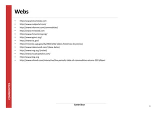31 
Webs 
• http://www.kitcometals.com 
• http://www.coalportal.com/ 
• http://www.infomine.com/commodities/ 
• http://www.mineweb.com 
• http://www.chinamining.org/ 
• http://www.agmrc.org/ 
• http://www.eia.gov/ 
• http://minerals.usgs.gov/ds/2005/140/ (datos históricos de precios) 
• http://www.indexmundi.com/ (base datos) 
• http://www.insg.org/ (nickel) 
• http://www.visualcapitalist.com/ 
• http://www.ilzsg.org 
• http://www.usfunds.com/interactive/the-periodic-table-of-commodities-returns-2013/#peri 
Xavier Brun 
