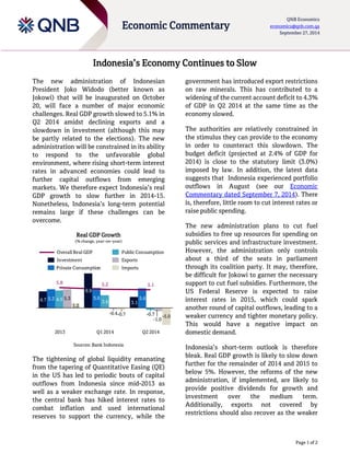 Page 1 of 2
Economic Commentary
QNB Economics
economics@qnb.com.qa
September 27, 2014
Indonesia’s Economy Continues to Slow
The new administration of Indonesian
President Joko Widodo (better known as
Jokowi) that will be inaugurated on October
20, will face a number of major economic
challenges. Real GDP growth slowed to 5.1% in
Q2 2014 amidst declining exports and a
slowdown in investment (although this may
be partly related to the elections). The new
administration will be constrained in its ability
to respond to the unfavorable global
environment, where rising short-term interest
rates in advanced economies could lead to
further capital outflows from emerging
markets. We therefore expect Indonesia’s real
GDP growth to slow further in 2014-15.
Nonetheless, Indonesia’s long-term potential
remains large if these challenges can be
overcome.
Real GDP Growth
(% change, year–on–year)
Sources: Bank Indonesia
The tightening of global liquidity emanating
from the tapering of Quantitative Easing (QE)
in the US has led to periodic bouts of capital
outflows from Indonesia since mid-2013 as
well as a weaker exchange rate. In response,
the central bank has hiked interest rates to
combat inflation and used international
reserves to support the currency, while the
government has introduced export restrictions
on raw minerals. This has contributed to a
widening of the current account deficit to 4.3%
of GDP in Q2 2014 at the same time as the
economy slowed.
The authorities are relatively constrained in
the stimulus they can provide to the economy
in order to counteract this slowdown. The
budget deficit (projected at 2.4% of GDP for
2014) is close to the statutory limit (3.0%)
imposed by law. In addition, the latest data
suggests that Indonesia experienced portfolio
outflows in August (see our Economic
Commentary dated September 7, 2014). There
is, therefore, little room to cut interest rates or
raise public spending.
The new administration plans to cut fuel
subsidies to free up resources for spending on
public services and infrastructure investment.
However, the administration only controls
about a third of the seats in parliament
through its coalition party. It may, therefore,
be difficult for Jokowi to garner the necessary
support to cut fuel subsidies. Furthermore, the
US Federal Reserve is expected to raise
interest rates in 2015, which could spark
another round of capital outflows, leading to a
weaker currency and tighter monetary policy.
This would have a negative impact on
domestic demand.
Indonesia’s short-term outlook is therefore
bleak. Real GDP growth is likely to slow down
further for the remainder of 2014 and 2015 to
below 5%. However, the reforms of the new
administration, if implemented, are likely to
provide positive dividends for growth and
investment over the medium term.
Additionally, exports not covered by
restrictions should also recover as the weaker
-0.7
-1.0
-0.4
5.3
-0.7
1.2
-5.0
4.9
3.1
5.6
9.9
3.6
Q2 2014
5.6
5.25.8
Q1 2014
5.3
2013
5.1
4.7
Public Consumption
Private Consumption
Overall Real GDP
ExportsInvestment
Imports
 