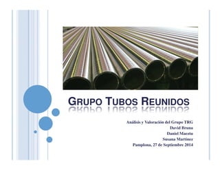 GRUPO TUBOS REUNIDOS 
Análisis y Valoración del Grupo TRG 
David Bruna 
Daniel Maeztu 
Susana Martínez 
Pamplona, 27 de Septiembre 2014 
 