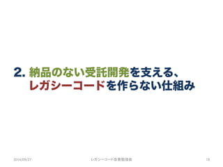 2. 納品のない受託開発を支える、
  レガシーコードを作らない仕組み
2014/09/27	
 レガシーコード改善勉強会	
 18	
 