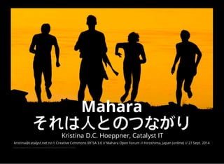 Mahara 
それは人とのつながり 
Kristina D.C. Hoeppner, Catalyst IT 
kristina@catalyst.net.nz // Creative Commons BY-SA 3.0 // Mahara Open Forum // Hiroshima, Japan (online) // 27 Sept. 2014 
https://www.flickr.com/photos/46987892@N05/6056772389/ 
 
