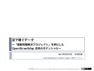 足で稼ぐデータ 
～「通勤問題解決プロジェクト」を例にした 
OpenStreetMap 活用のポテンシャル～ 
2014年9月27日　木田和海 
OpenStreetMap Foundation Japan / ESRI ジャパン 
この 作品 は クリエイティブ・コモンズ 表示 - 継承 2.1 日本 ライセンスの下に提供されています。 
 