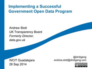 Implementing a Successful Government Open Data Program 
Andrew Stott 
UK Transparency Board 
Formerly Director, 
data.gov.uk 
WCIT Guadalajara 
28 Sep 2014 
@dirdigeng 
andrew.stott@dirdigeng.com  