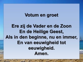 Votum en groet
Ere zij de Vader en de Zoon
En de Heilige Geest,
Als in den beginne, nu en immer,
En van eeuwigheid tot
eeuwigheid.
Amen.
 