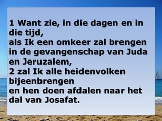 1 Want zie, in die dagen en in
die tijd,
als Ik een omkeer zal brengen
in de gevangenschap van Juda
en Jeruzalem,
2 zal Ik alle heidenvolken
bijeenbrengen
en hen doen afdalen naar het
dal van Josafat.
 