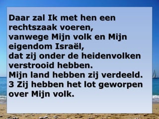 Daar zal Ik met hen een
rechtszaak voeren,
vanwege Mijn volk en Mijn
eigendom Israël,
dat zij onder de heidenvolken
verstrooid hebben.
Mijn land hebben zij verdeeld.
3 Zij hebben het lot geworpen
over Mijn volk.
 