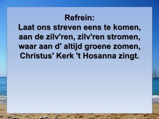 Refrein:
Laat ons streven eens te komen,
aan de zilv'ren, zilv'ren stromen,
waar aan d' altijd groene zomen,
Christus' Kerk 't Hosanna zingt.
 