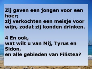 Zij gaven een jongen voor een
hoer;
zij verkochten een meisje voor
wijn, zodat zij konden drinken.
4 En ook,
wat wilt u van Mij, Tyrus en
Sidon,
en alle gebieden van Filistea?
 