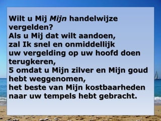 Wilt u Mij Mijn handelwijze
vergelden?
Als u Mij dat wilt aandoen,
zal Ik snel en onmiddellijk
uw vergelding op uw hoofd doen
terugkeren,
5 omdat u Mijn zilver en Mijn goud
hebt weggenomen,
het beste van Mijn kostbaarheden
naar uw tempels hebt gebracht.
 