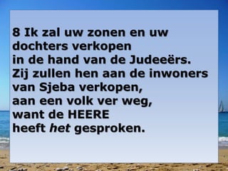 8 Ik zal uw zonen en uw
dochters verkopen
in de hand van de Judeeërs.
Zij zullen hen aan de inwoners
van Sjeba verkopen,
aan een volk ver weg,
want de HEERE
heeft het gesproken.
 