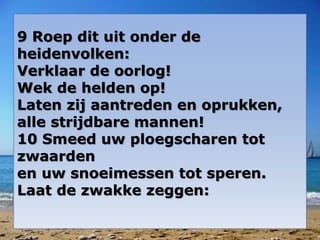 9 Roep dit uit onder de
heidenvolken:
Verklaar de oorlog!
Wek de helden op!
Laten zij aantreden en oprukken,
alle strijdbare mannen!
10 Smeed uw ploegscharen tot
zwaarden
en uw snoeimessen tot speren.
Laat de zwakke zeggen:
 