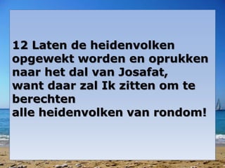 12 Laten de heidenvolken
opgewekt worden en oprukken
naar het dal van Josafat,
want daar zal Ik zitten om te
berechten
alle heidenvolken van rondom!
 
