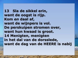 13 Sla de sikkel erin,
want de oogst is rijp.
Kom en daal af,
want de wijnpers is vol.
De perskuipen stromen over,
want hun kwaad is groot.
14 Menigten, menigten
in het dal van de dorsslede,
want de dag van de HEERE is nabij
 