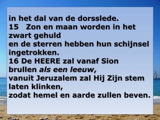in het dal van de dorsslede.
15 Zon en maan worden in het
zwart gehuld
en de sterren hebben hun schijnsel
ingetrokken.
16 De HEERE zal vanaf Sion
brullen als een leeuw,
vanuit Jeruzalem zal Hij Zijn stem
laten klinken,
zodat hemel en aarde zullen beven.
 