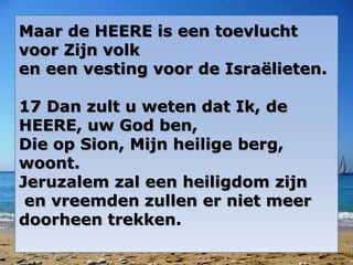 Maar de HEERE is een toevlucht
voor Zijn volk
en een vesting voor de Israëlieten.
17 Dan zult u weten dat Ik, de
HEERE, uw God ben,
Die op Sion, Mijn heilige berg,
woont.
Jeruzalem zal een heiligdom zijn
en vreemden zullen er niet meer
doorheen trekken.
 