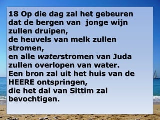 18 Op die dag zal het gebeuren
dat de bergen van jonge wijn
zullen druipen,
de heuvels van melk zullen
stromen,
en alle waterstromen van Juda
zullen overlopen van water.
Een bron zal uit het huis van de
HEERE ontspringen,
die het dal van Sittim zal
bevochtigen.
 