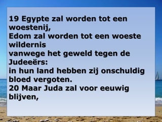 19 Egypte zal worden tot een
woestenij,
Edom zal worden tot een woeste
wildernis
vanwege het geweld tegen de
Judeeërs:
in hun land hebben zij onschuldig
bloed vergoten.
20 Maar Juda zal voor eeuwig
blijven,
 