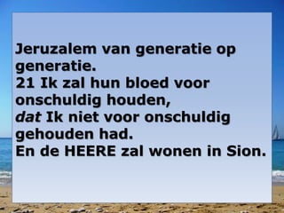 Jeruzalem van generatie op
generatie.
21 Ik zal hun bloed voor
onschuldig houden,
dat Ik niet voor onschuldig
gehouden had.
En de HEERE zal wonen in Sion.
 