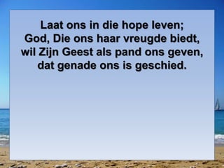 Laat ons in die hope leven;
God, Die ons haar vreugde biedt,
wil Zijn Geest als pand ons geven,
dat genade ons is geschied.
 