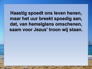 Haastig spoedt ons leven henen,
maar het uur breekt spoedig aan,
dat, van hemelglans omschenen,
saam voor Jezus' troon wij staan.
 
