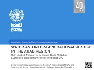 United Nations Economic and Social Commission for Western Asia 
Sustainable Development Policies Division (SDPD) 
WATER AND INTER-GENERATIONAL JUSTICE IN THE ARAB REGION 
Ralf Klingbeil, Mohammed Al-Hamdi, Roula Majdalani 
Conference on Social Water Studies in the MENA Region: State of the Art and Perspectives, German Jordanian University, Madaba, Jordan, 28-29 Sep 2014  