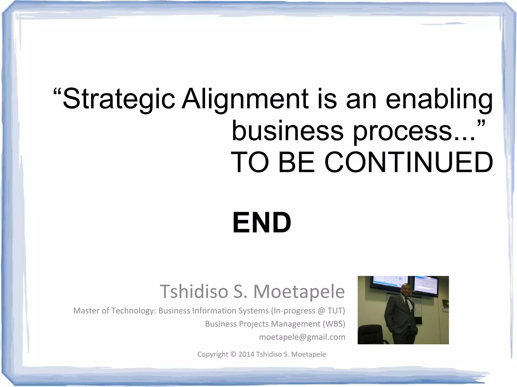 “Strategic Alignment is an enabling 
business process...” 
TO BE CONTINUED 
END 
Tshidiso S. Moetapele 
Master of Technology: Business Information Systems (In-progress @ TUT) 
Business Projects Management (WBS) 
moetapele@gmail.com 
Copyright © 2014 Tshidiso S. Moetapele 
