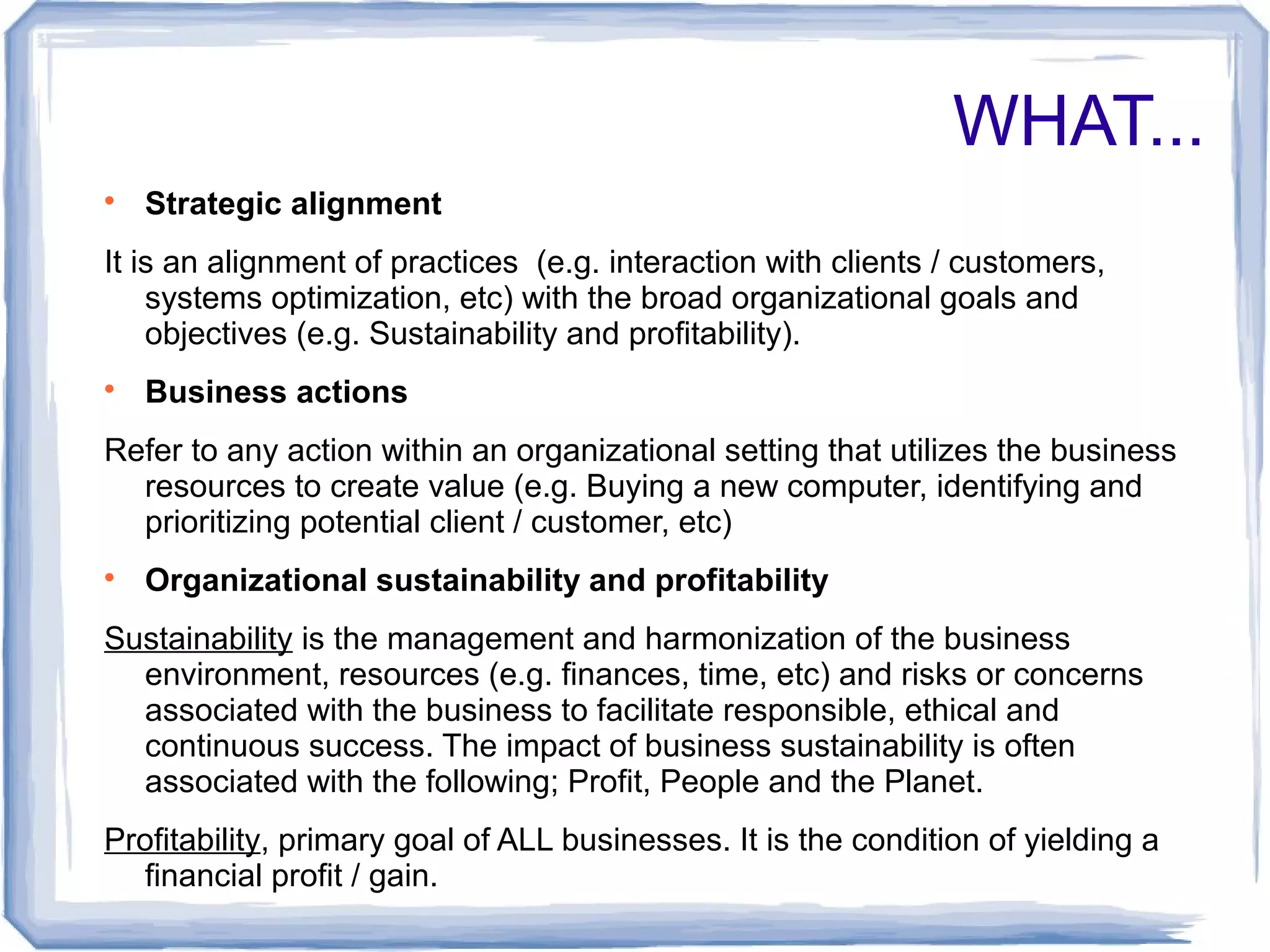 WHAT... 
 Strategic alignment 
It is an alignment of practices (e.g. interaction with clients / customers, 
systems optimization, etc) with the broad organizational goals and 
objectives (e.g. Sustainability and profitability). 
 Business actions 
Refer to any action within an organizational setting that utilizes the business 
resources to create value (e.g. Buying a new computer, identifying and 
prioritizing potential client / customer, etc) 
 Organizational sustainability and profitability 
Sustainability is the management and harmonization of the business 
environment, resources (e.g. finances, time, etc) and risks or concerns 
associated with the business to facilitate responsible, ethical and 
continuous success. The impact of business sustainability is often 
associated with the following; Profit, People and the Planet. 
Profitability, primary goal of ALL businesses. It is the condition of yielding a 
financial profit / gain. 
 