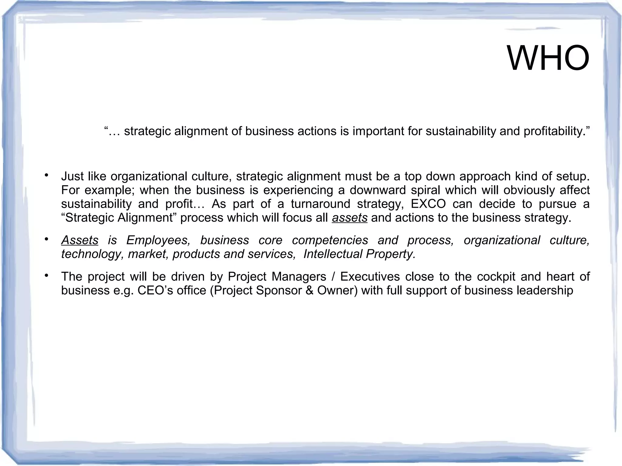 WHO 
“… strategic alignment of business actions is important for sustainability and profitability.” 
 Just like organizational culture, strategic alignment must be a top down approach kind of setup. 
For example; when the business is experiencing a downward spiral which will obviously affect 
sustainability and profit… As part of a turnaround strategy, EXCO can decide to pursue a 
“Strategic Alignment” process which will focus all assets and actions to the business strategy. 
 Assets is Employees, business core competencies and process, organizational culture, 
technology, market, products and services, Intellectual Property. 
 The project will be driven by Project Managers / Executives close to the cockpit and heart of 
business e.g. CEO’s office (Project Sponsor & Owner) with full support of business leadership 
 