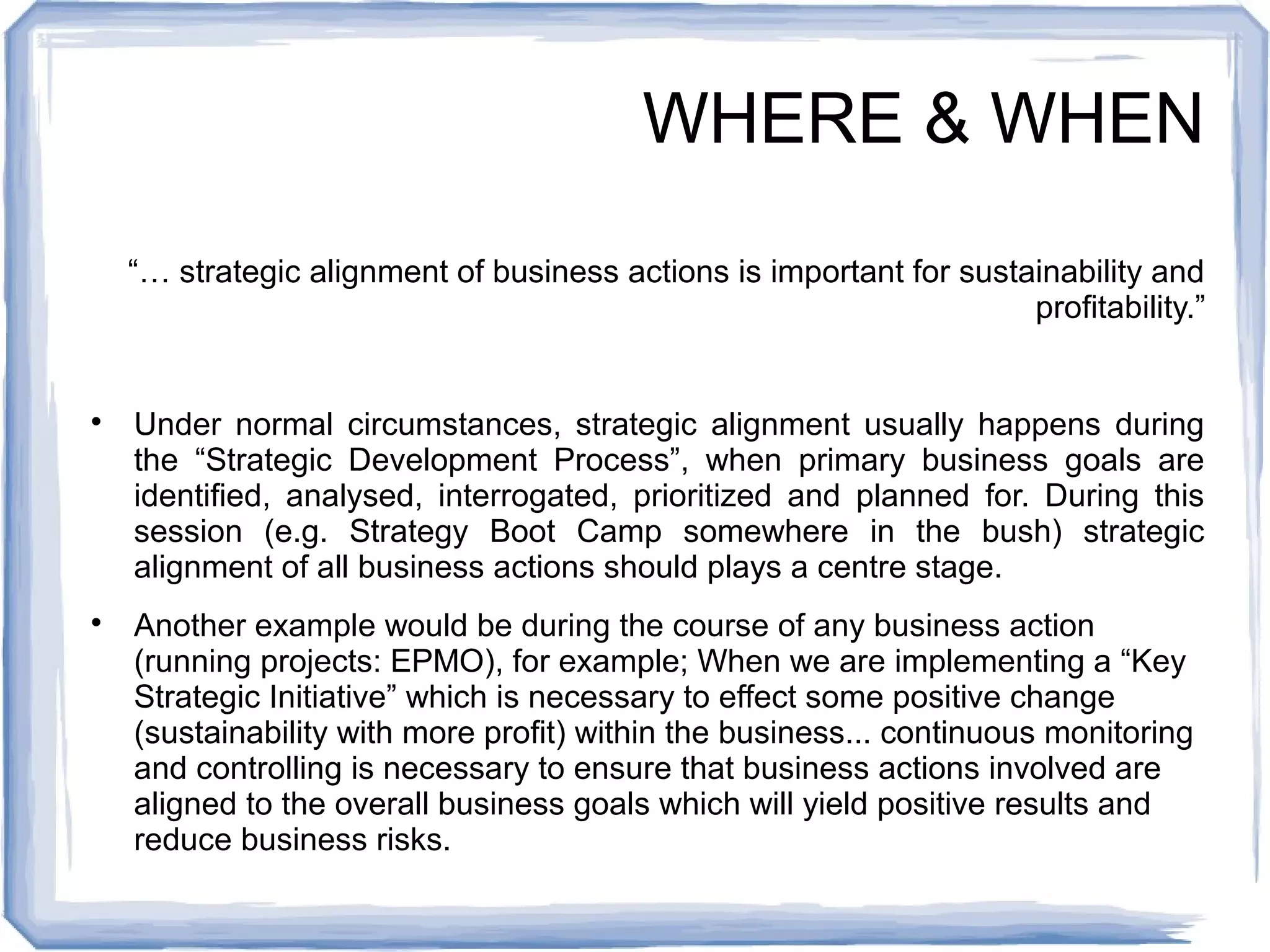 WHERE & WHEN 
“… strategic alignment of business actions is important for sustainability and 
profitability.” 
 Under normal circumstances, strategic alignment usually happens during 
the “Strategic Development Process”, when primary business goals are 
identified, analysed, interrogated, prioritized and planned for. During this 
session (e.g. Strategy Boot Camp somewhere in the bush) strategic 
alignment of all business actions should plays a centre stage. 
 Another example would be during the course of any business action 
(running projects: EPMO), for example; When we are implementing a “Key 
Strategic Initiative” which is necessary to effect some positive change 
(sustainability with more profit) within the business... continuous monitoring 
and controlling is necessary to ensure that business actions involved are 
aligned to the overall business goals which will yield positive results and 
reduce business risks. 
 