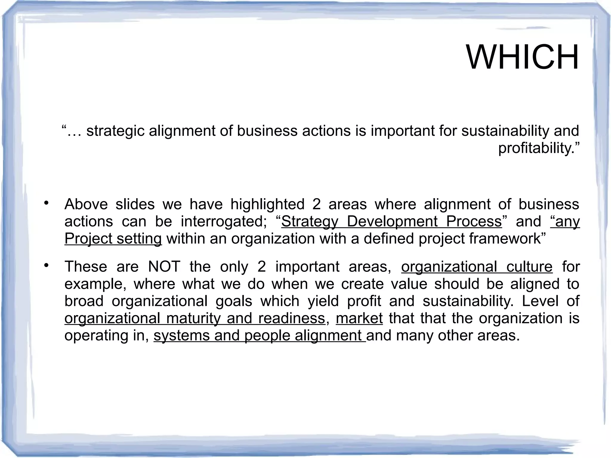 WHICH 
“… strategic alignment of business actions is important for sustainability and 
profitability.” 
 Above slides we have highlighted 2 areas where alignment of business 
actions can be interrogated; “Strategy Development Process” and “any 
Project setting within an organization with a defined project framework” 
 These are NOT the only 2 important areas, organizational culture for 
example, where what we do when we create value should be aligned to 
broad organizational goals which yield profit and sustainability. Level of 
organizational maturity and readiness, market that that the organization is 
operating in, systems and people alignment and many other areas. 
 