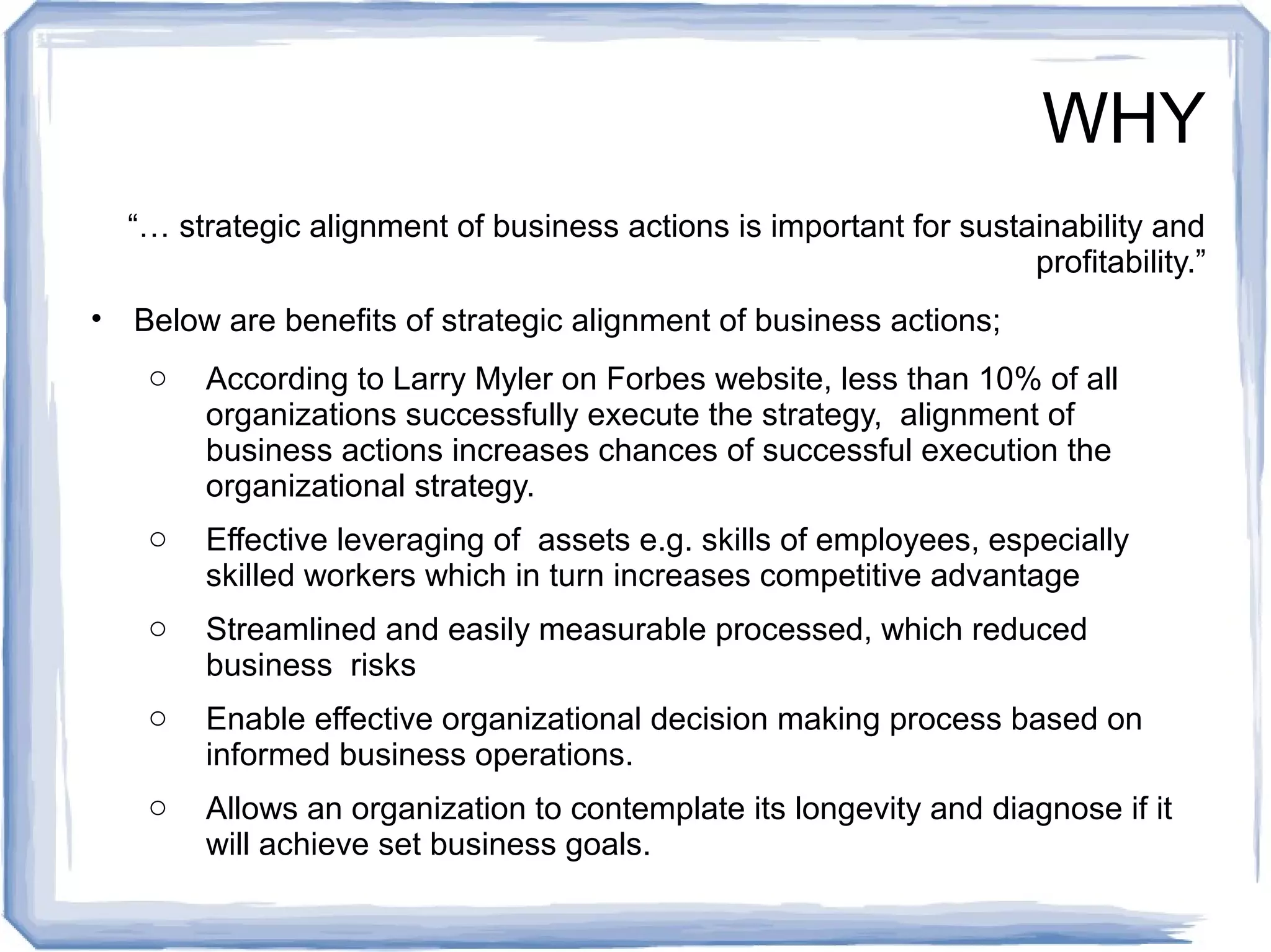 WHY 
“… strategic alignment of business actions is important for sustainability and 
profitability.” 
• Below are benefits of strategic alignment of business actions; 
o According to Larry Myler on Forbes website, less than 10% of all 
organizations successfully execute the strategy, alignment of 
business actions increases chances of successful execution the 
organizational strategy. 
o Effective leveraging of assets e.g. skills of employees, especially 
skilled workers which in turn increases competitive advantage 
o Streamlined and easily measurable processed, which reduced 
business risks 
o Enable effective organizational decision making process based on 
informed business operations. 
o Allows an organization to contemplate its longevity and diagnose if it 
will achieve set business goals. 
 
