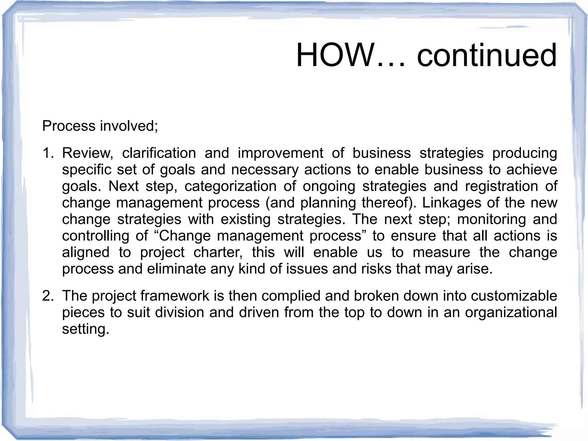 HOW… continued 
Process involved; 
1. Review, clarification and improvement of business strategies producing 
specific set of goals and necessary actions to enable business to achieve 
goals. Next step, categorization of ongoing strategies and registration of 
change management process (and planning thereof). Linkages of the new 
change strategies with existing strategies. The next step; monitoring and 
controlling of “Change management process” to ensure that all actions is 
aligned to project charter, this will enable us to measure the change 
process and eliminate any kind of issues and risks that may arise. 
2. The project framework is then complied and broken down into customizable 
pieces to suit division and driven from the top to down in an organizational 
setting. 
 