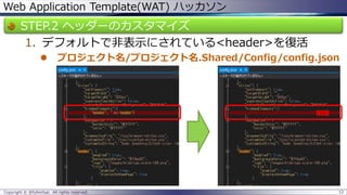 Web Application Template(WAT) ハッカソン 
STEP.2 ヘッダーのカスタマイズ 
1.デフォルトで非表示にされている<header>を復活 
プロジェクト名/プロジェクト名.Shared/Config/config.json 
Copyright © @fullvirtue. All rights reserved. 12 
削除  
