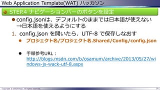 Web Application Template(WAT) ハッカソン 
STEP.4 ナビゲーションバーのボタンを設定 
config.jsonは、デフォルトのままでは日本語が使えない →日本語を使えるようにする 
1.config.jsonを開いたら、UTF-8 で保存しなおす 
プロジェクト名/プロジェクト名.Shared/Config/config.json 
手順参考URL： http://blogs.msdn.com/b/osamum/archive/2013/05/27/windows-js-wack-utf-8.aspx 
Copyright © @fullvirtue. All rights reserved. 29 
 