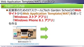 Web Application Template(WAT) ハッカソン 
今回やった内容 
起業家のためのITスクール(Tech Garden School)のWeb サイトからWeb Application Template(WAT)を使って 『Windows ストアアプリ』 『Windows Phone 8.1 アプリ』 を作る 
Copyright © @fullvirtue. All rights reserved. 3 
既存のWebサイト 
http://www.techgardenschool.com/  