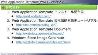 Web Application Template(WAT) ハッカソン 
参考資料 
1.Web Application Template インストール配布元 
http://wat.codeplex.com/ 
2.Web Application Template 日本語簡易版チュートリアル 
http://bit.ly/monoesblog_WAT 
3.Web Application Template Document 
http://wat-docs.azurewebsites.net/ 
4.Windows Store Image Generator 
http://wat-docs.azurewebsites.net/Tools 
Copyright © @fullvirtue. All rights reserved. 34 
 
