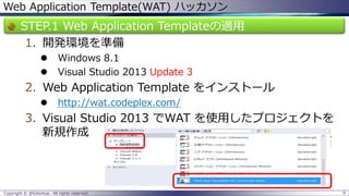 Web Application Template(WAT) ハッカソン 
STEP.1 Web Application Templateの適用 
1.開発環境を準備 
Windows 8.1 
Visual Studio 2013Update 3 
2.Web Application Template をインストール 
http://wat.codeplex.com/ 
3.Visual Studio 2013 でWAT を使用したプロジェクトを 新規作成 
Copyright © @fullvirtue. All rights reserved. 6 
 